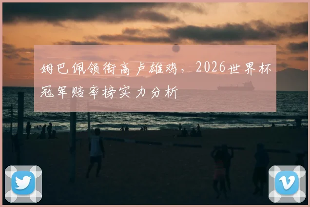 姆巴佩领衔高卢雄鸡,2026世界杯冠军赔率榜实力分析