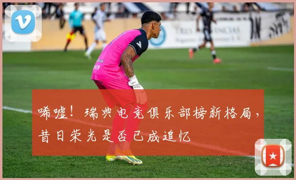 唏嘘!瑞典电竞俱乐部榜新格局,昔日荣光是否已成追忆
