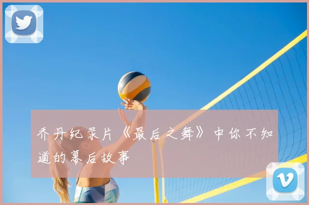 乔丹纪录片《最后之舞》中你不知道的幕后故事