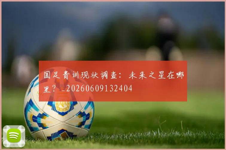 国足青训现状调查:未来之星在哪里?_20260609132404