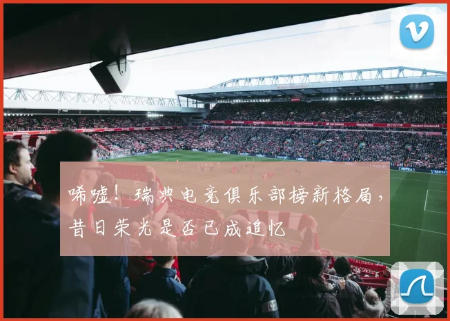 唏嘘！瑞典电竞俱乐部榜新格局，昔日荣光是否已成追忆