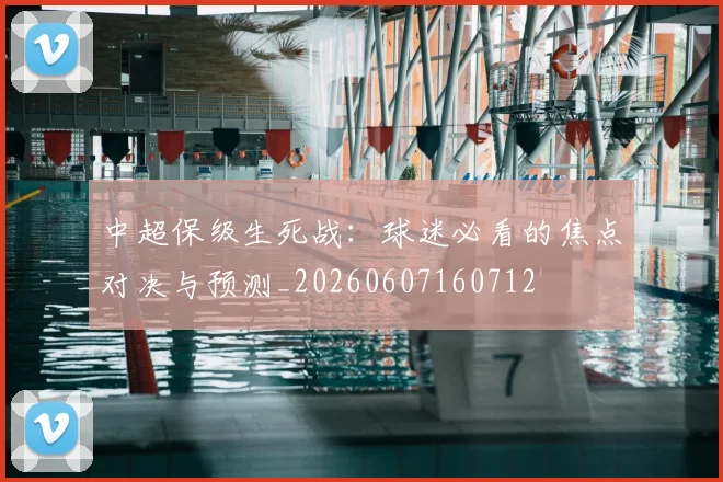 中超保级生死战:球迷必看的焦点对决与预测_20260607160712