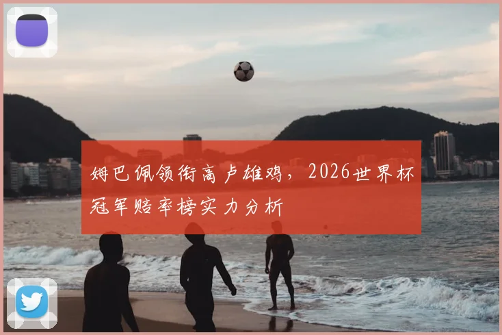 姆巴佩领衔高卢雄鸡，2026世界杯冠军赔率榜实力分析